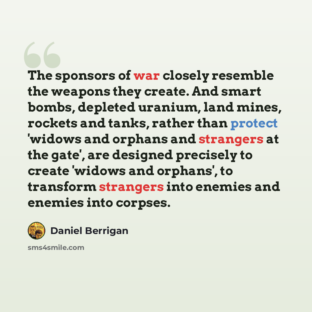 “The sponsors of war closely resemble the weapons they create. And smart bombs, depleted uranium, land mines, rockets and tanks, rather than protect 'widows and orphans and strangers at the gate', are designed precisely to create 'widows and orphans', to transform strangers into enemies and enemies…” quote by Daniel Berrigan