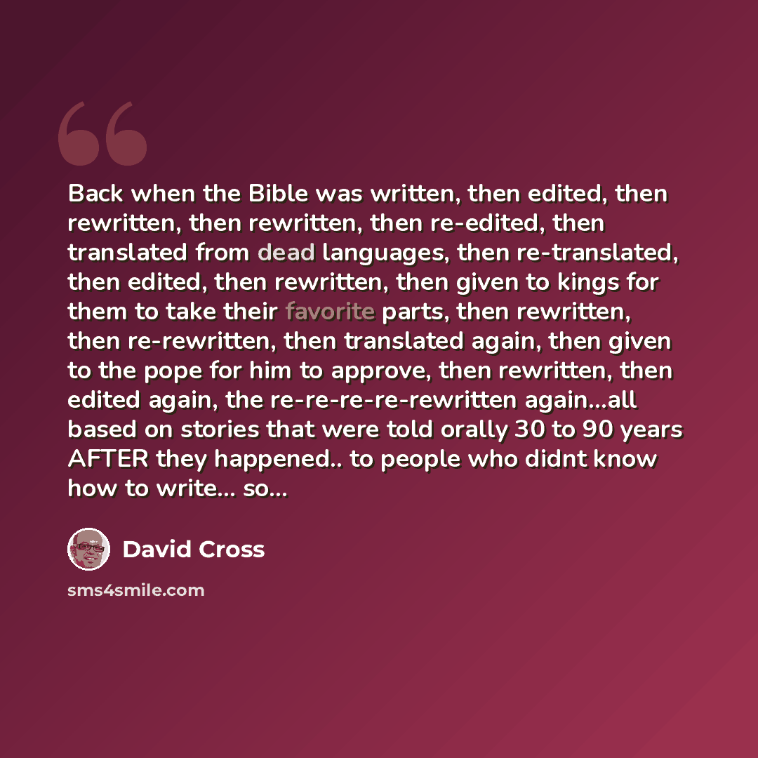 “Back when the Bible was written, then edited, then rewritten, then rewritten, then re-edited, then translated from dead languages, then re-translated, then edited, then rewritten, then given to kings for them to take their favorite parts, then rewritten, then re-rewritten, then translated again…” quote by David Cross
