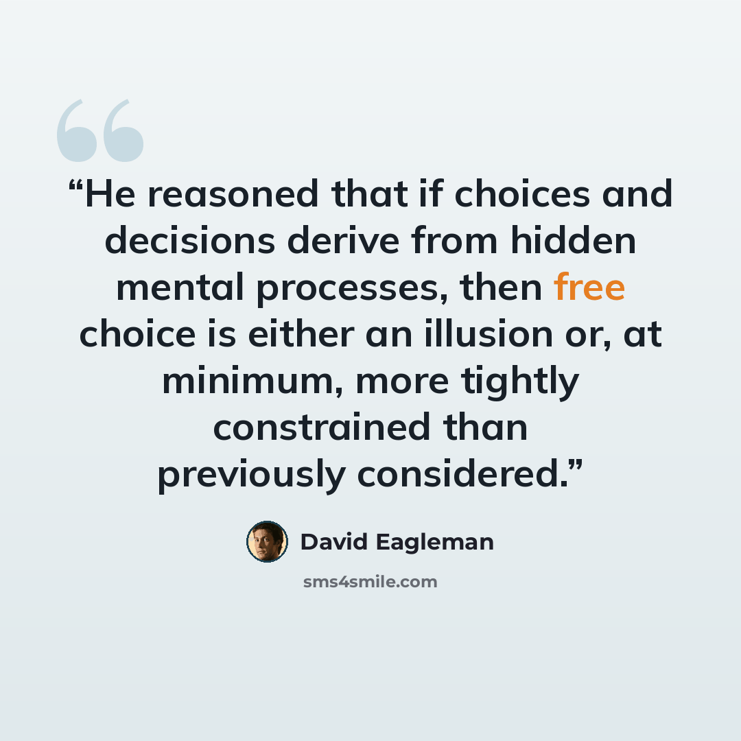 “He reasoned that if choices and decisions derive from hidden mental processes, then free choice is either an illusion or, at minimum, more tightly constrained than previously considered.” quote by David Eagleman