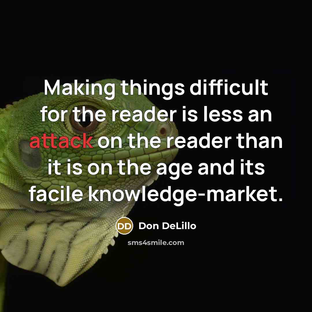 “Making things difficult for the reader is less an attack on the reader than it is on the age and its facile knowledge-market.” quote by Don DeLillo
