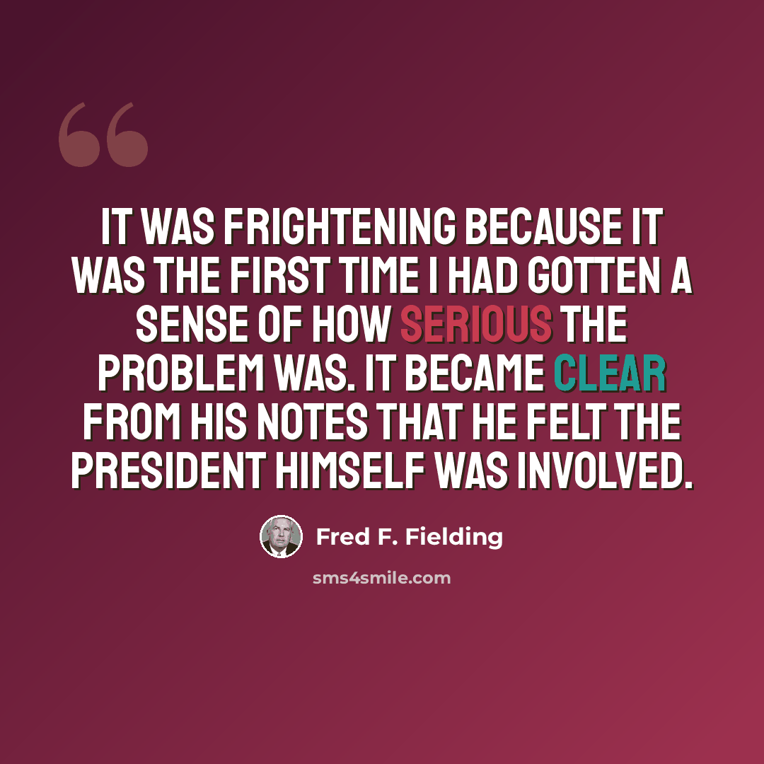 “It was frightening because it was the first time I had gotten a sense of how serious the problem was. It became clear from his notes that he felt the president himself was involved.” quote by Fred F. Fielding