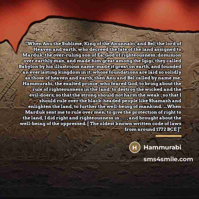 “When Anu the Sublime, King of the Anunnaki, and Bel, the lord of Heaven and earth, who decreed the fate of the land assigned to Marduk, the over-ruling son of Ea, God of righteousness, dominion over earthly man, and made him great among the Igigi, they called Babylon by his illustrious name, made…” quote by Hammurabi
