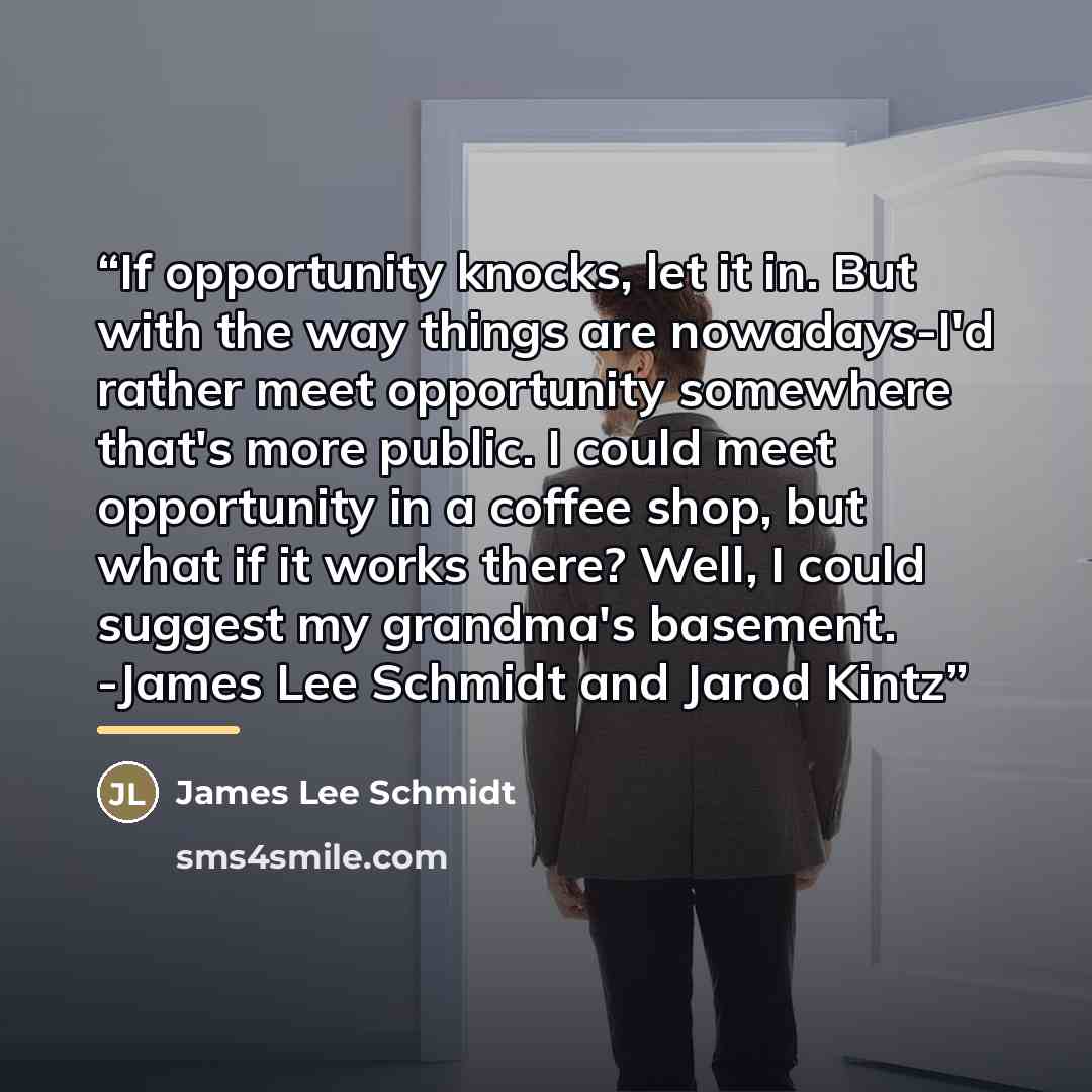 “If opportunity knocks, let it in. But with the way things are nowadays-I'd rather meet opportunity somewhere that's more public. I could meet opportunity in a coffee shop, but what if it works there? Well, I could suggest my grandma's basement. -James Lee Schmidt and Jarod Kintz” quote by James Lee Schmidt
