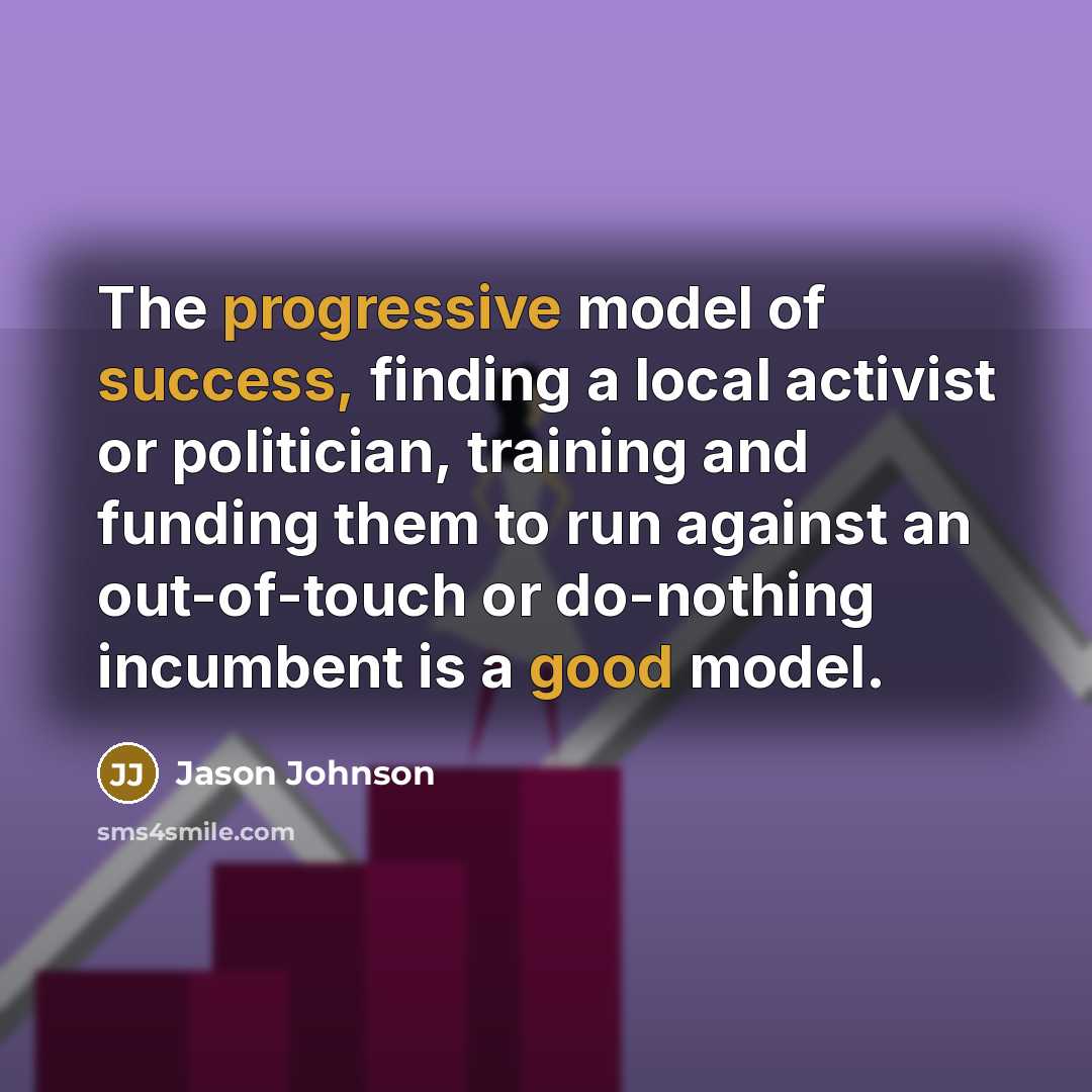 “The progressive model of success, finding a local activist or politician, training and funding them to run against an out-of-touch or do-nothing incumbent is a good model.” quote by Jason Johnson
