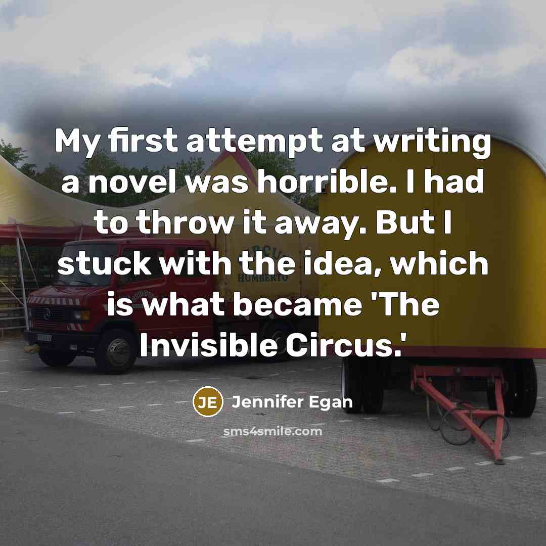 “My first attempt at writing a novel was horrible. I had to throw it away. But I stuck with the idea, which is what became 'The Invisible Circus.'” quote by Jennifer Egan