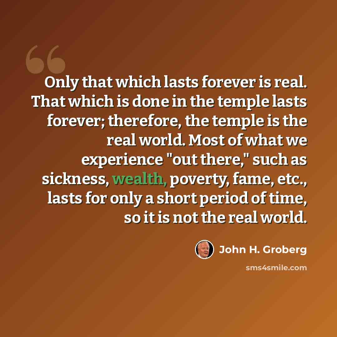 “Only that which lasts forever is real. That which is done in the temple lasts forever; therefore, the temple is the real world. Most of what we experience "out there," such as sickness, wealth, poverty, fame, etc., lasts for only a short period of time, so it is not the real world.” quote by John H. Groberg