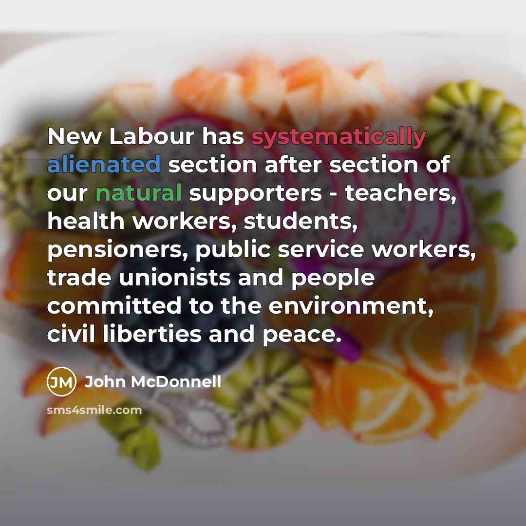 “New Labour has systematically alienated section after section of our natural supporters - teachers, health workers, students, pensioners, public service workers, trade unionists and people committed to the environment, civil liberties and peace.” quote by John McDonnell