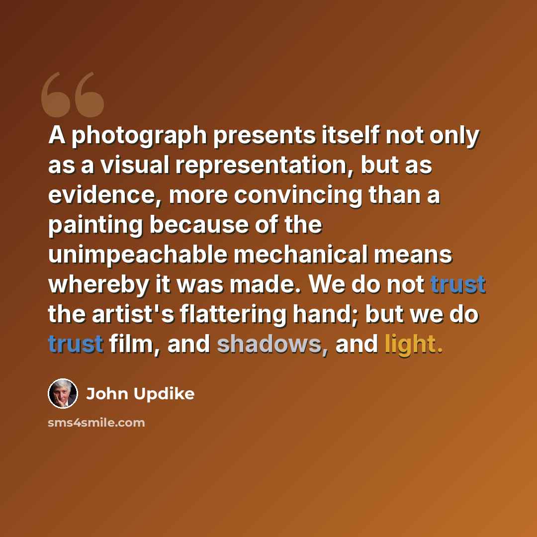 “A photograph presents itself not only as a visual representation, but as evidence, more convincing than a painting because of the unimpeachable mechanical means whereby it was made. We do not trust the artist's flattering hand; but we do trust film, and shadows, and light.” quote by John Updike