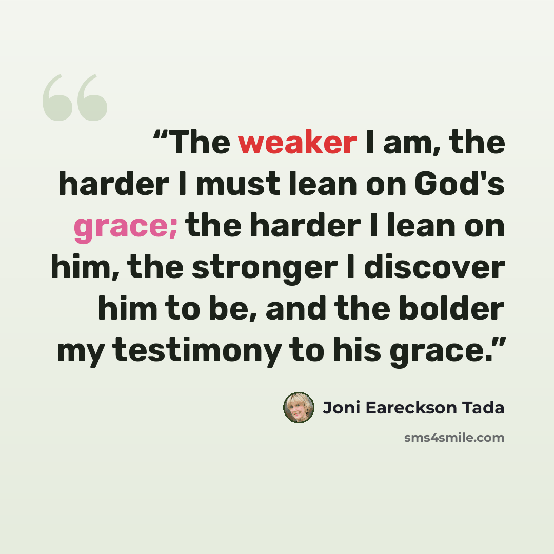 “The weaker I am, the harder I must lean on God's grace; the harder I lean on him, the stronger I discover him to be, and the bolder my testimony to his grace.” quote by Joni Eareckson Tada