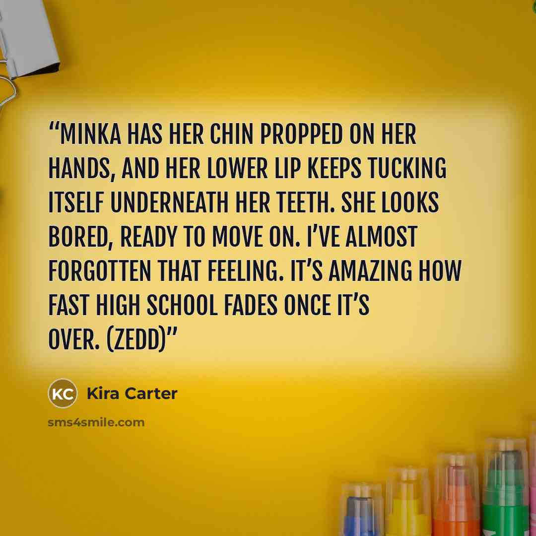 “Minka has her chin propped on her hands, and her lower lip keeps tucking itself underneath her teeth. She looks bored, ready to move on. I’ve almost forgotten that feeling. It’s amazing how fast high school fades once it’s over. (Zedd)” quote by Kira Carter