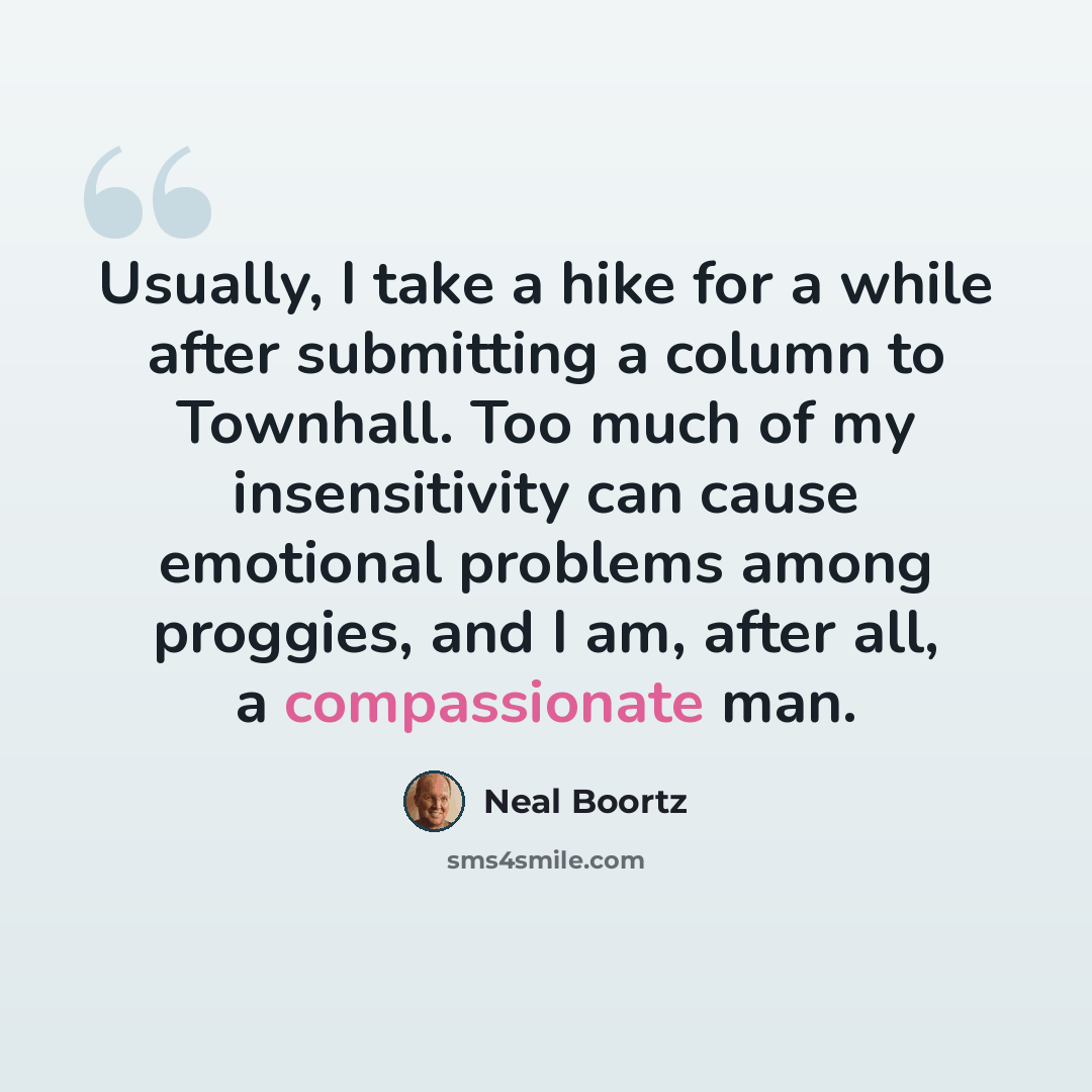 “Usually, I take a hike for a while after submitting a column to Townhall. Too much of my insensitivity can cause emotional problems among proggies, and I am, after all, a compassionate man.” quote by Neal Boortz