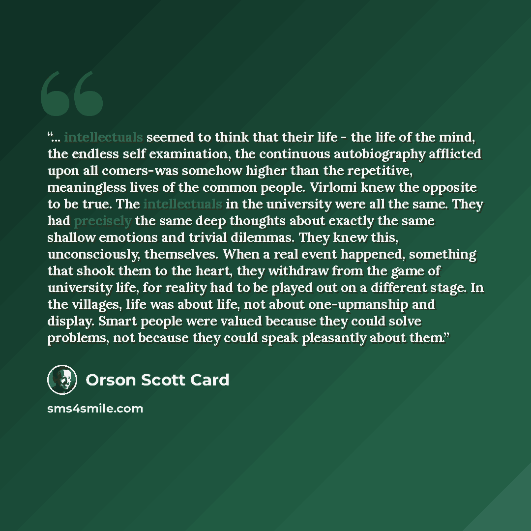 “... intellectuals seemed to think that their life - the life of the mind, the endless self examination, the continuous autobiography afflicted upon all comers-was somehow higher than the repetitive, meaningless lives of the common people. Virlomi knew the opposite to be true. The intellectuals in…” quote by Orson Scott Card