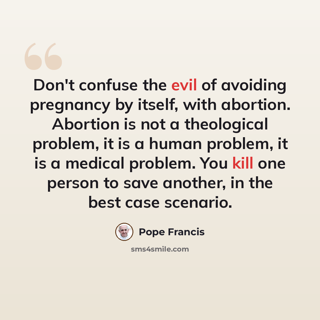 “Don't confuse the evil of avoiding pregnancy by itself, with abortion. Abortion is not a theological problem, it is a human problem, it is a medical problem. You kill one person to save another, in the best case scenario.” quote by Pope Francis