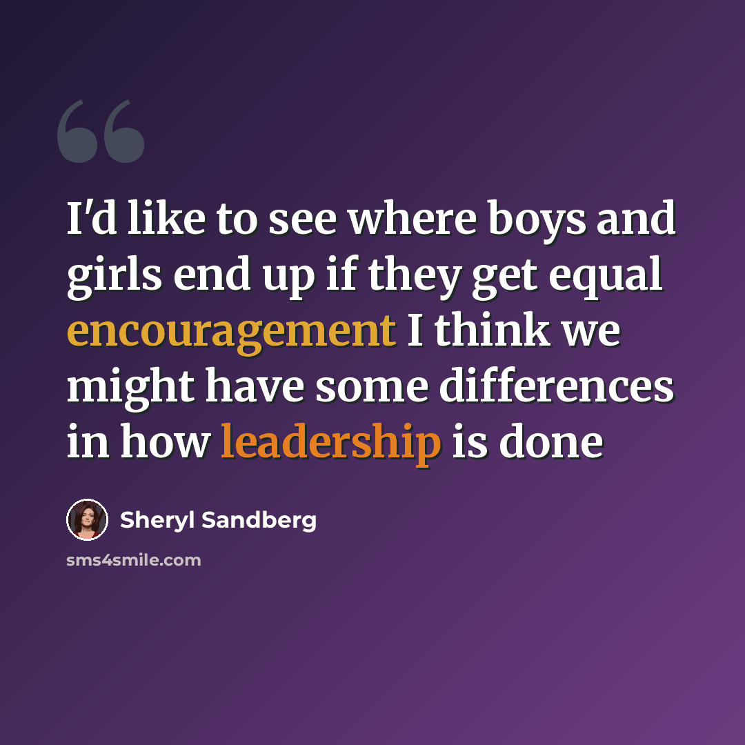 “I'd like to see where boys and girls end up if they get equal encouragement I think we might have some differences in how leadership is done” quote by Sheryl Sandberg