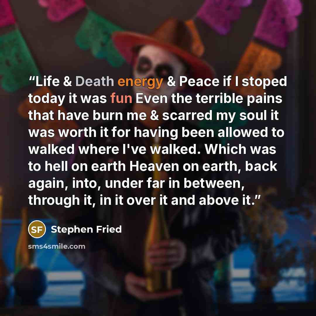 “Life & Death energy & Peace if I stoped today it was fun Even the terrible pains that have burn me & scarred my soul it was worth it for having been allowed to walked where I've walked. Which was to hell on earth Heaven on earth, back again, into, under far in between, through it, in it over it…” quote by Stephen Fried