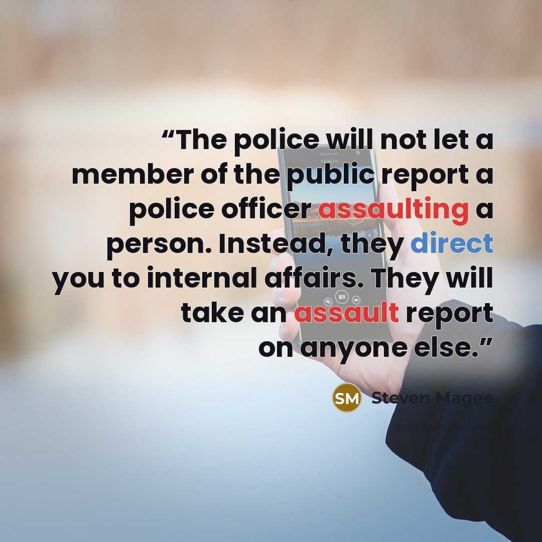 “The police will not let a member of the public report a police officer assaulting a person. Instead, they direct you to internal affairs. They will take an assault report on anyone else.” quote by Steven Magee