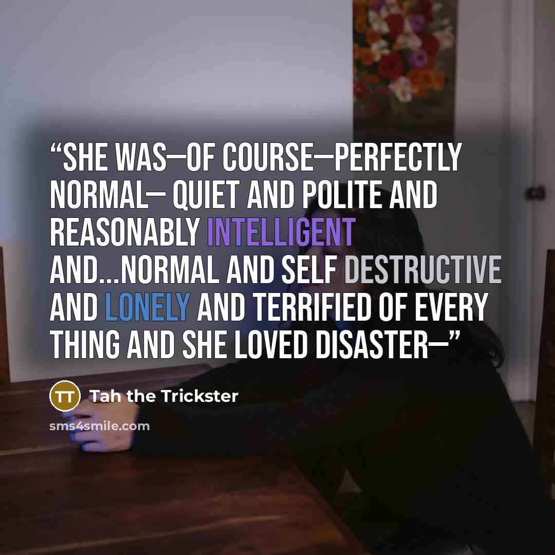 “She was—of course—perfectly normal— quiet and polite and reasonably intelligent and...normal and self destructive and lonely and terrified of every thing And she loved Disaster—” quote by Tah the Trickster