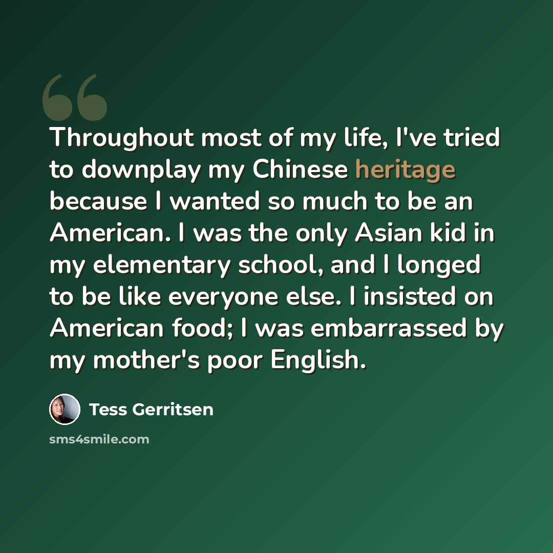 “Throughout most of my life, I've tried to downplay my Chinese heritage because I wanted so much to be an American. I was the only Asian kid in my elementary school, and I longed to be like everyone else. I insisted on American food; I was embarrassed by my mother's poor English.” quote by Tess Gerritsen