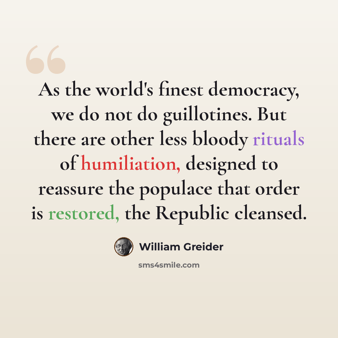 “As the world's finest democracy, we do not do guillotines. But there are other less bloody rituals of humiliation, designed to reassure the populace that order is restored, the Republic cleansed.” quote by William Greider