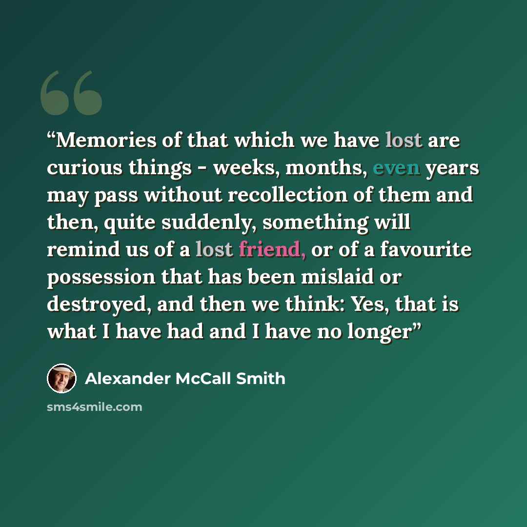 “Memories of that which we have lost are curious things - weeks, months, even years may pass without recollection of them and then, quite suddenly, something will remind us of a lost friend, or of a favourite possession that has been mislaid or destroyed, and then we think: Yes, that is what I have…” quote by Alexander McCall Smith