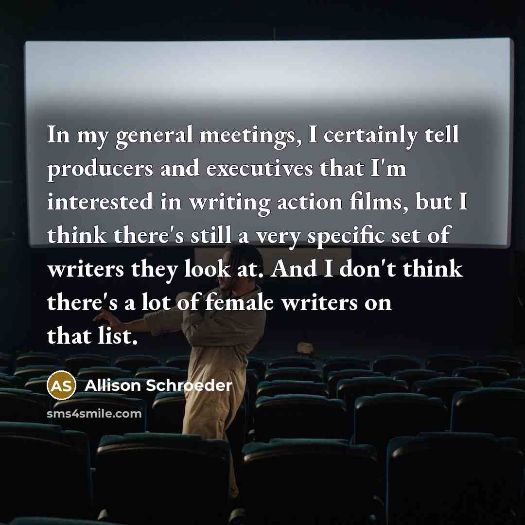“In my general meetings, I certainly tell producers and executives that I'm interested in writing action films, but I think there's still a very specific set of writers they look at. And I don't think there's a lot of female writers on that list.” quote by Allison Schroeder