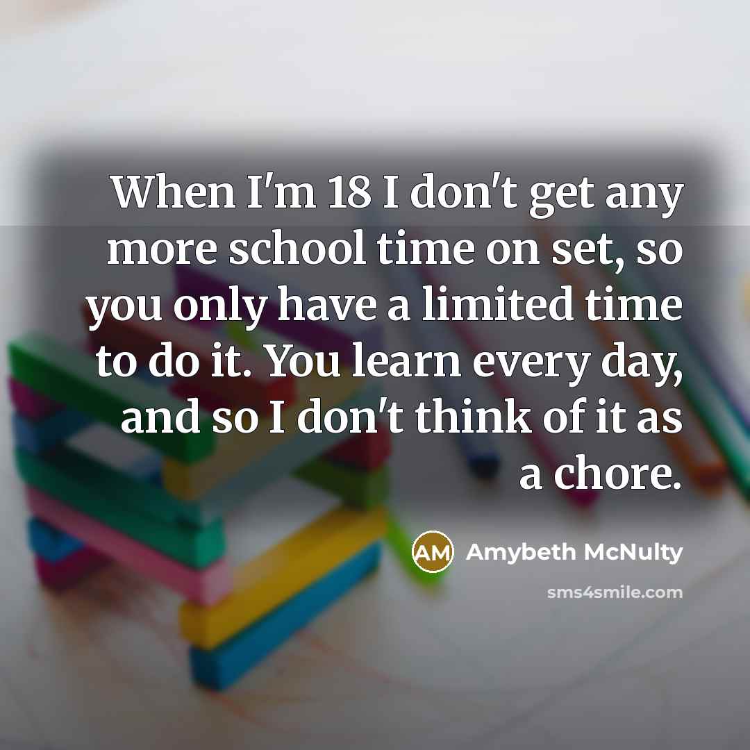 “When I'm 18 I don't get any more school time on set, so you only have a limited time to do it. You learn every day, and so I don't think of it as a chore.” quote by Amybeth McNulty