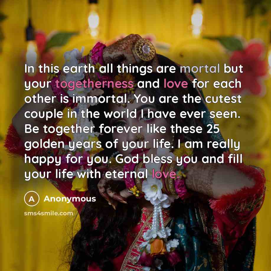 “In this earth all things are mortal but your togetherness and love for each other is immortal. You are the cutest couple in the world I have ever seen. Be together forever like these 25 golden years of your life. I am really happy for you. God bless you and fill your life with eternal love.” quote by Anonymous