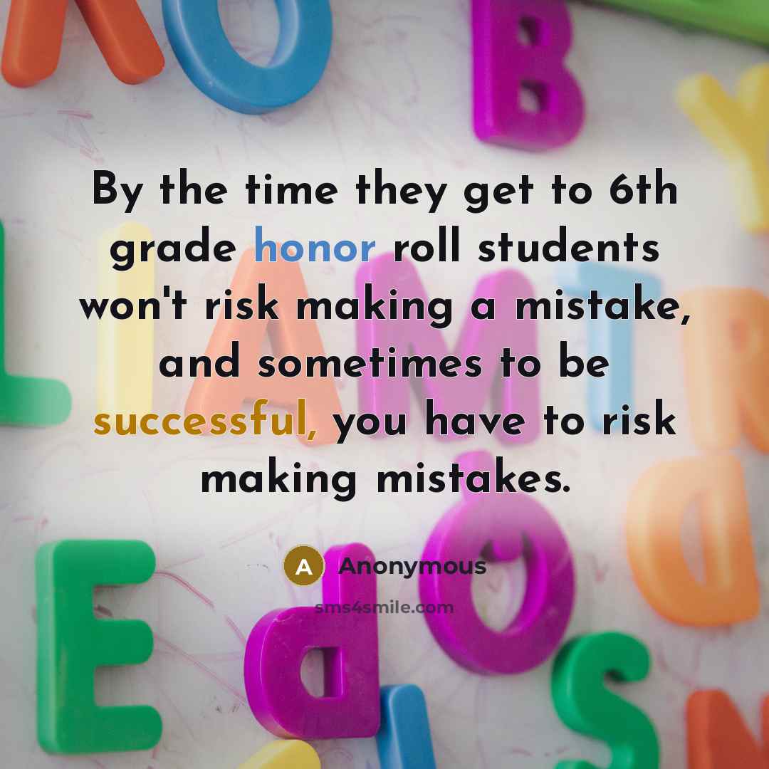 “By the time they get to 6th grade honor roll students won't risk making a mistake, and sometimes to be successful, you have to risk making mistakes.” quote by Anonymous