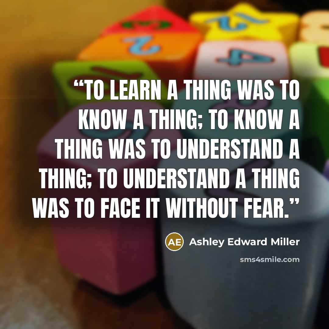 “To learn a thing was to know a thing; to know a thing was to understand a thing; to understand a thing was to face it without fear.” quote by Ashley Edward Miller