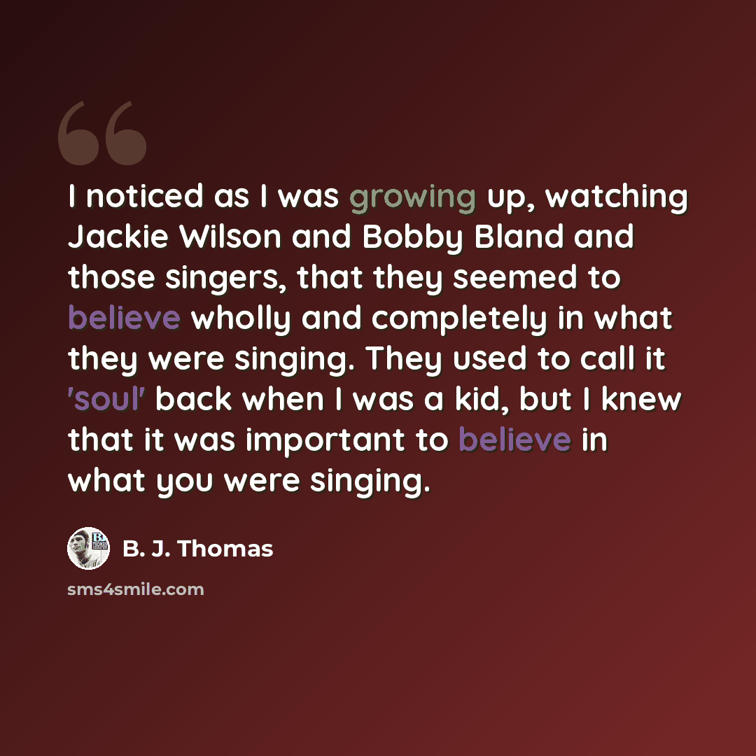 “I noticed as I was growing up, watching Jackie Wilson and Bobby Bland and those singers, that they seemed to believe wholly and completely in what they were singing. They used to call it 'soul' back when I was a kid, but I knew that it was important to believe in what you were singing.” quote by B. J. Thomas