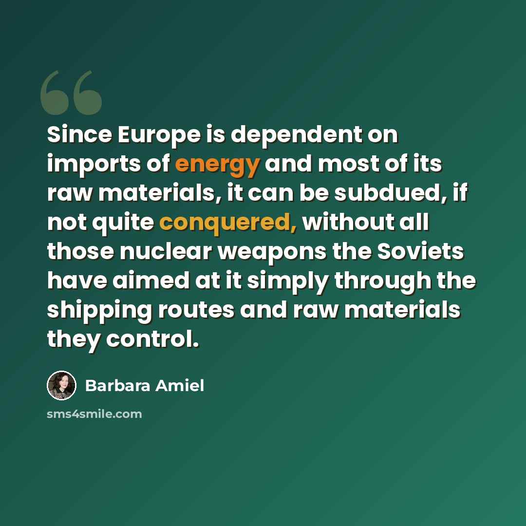 “Since Europe is dependent on imports of energy and most of its raw materials, it can be subdued, if not quite conquered, without all those nuclear weapons the Soviets have aimed at it simply through the shipping routes and raw materials they control.” quote by Barbara Amiel