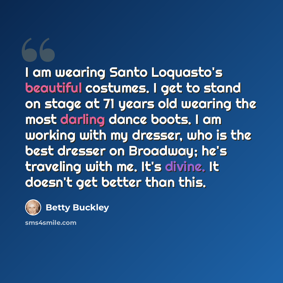 “I am wearing Santo Loquasto's beautiful costumes. I get to stand on stage at 71 years old wearing the most darling dance boots. I am working with my dresser, who is the best dresser on Broadway; he's traveling with me. It's divine. It doesn't get better than this.” quote by Betty Buckley