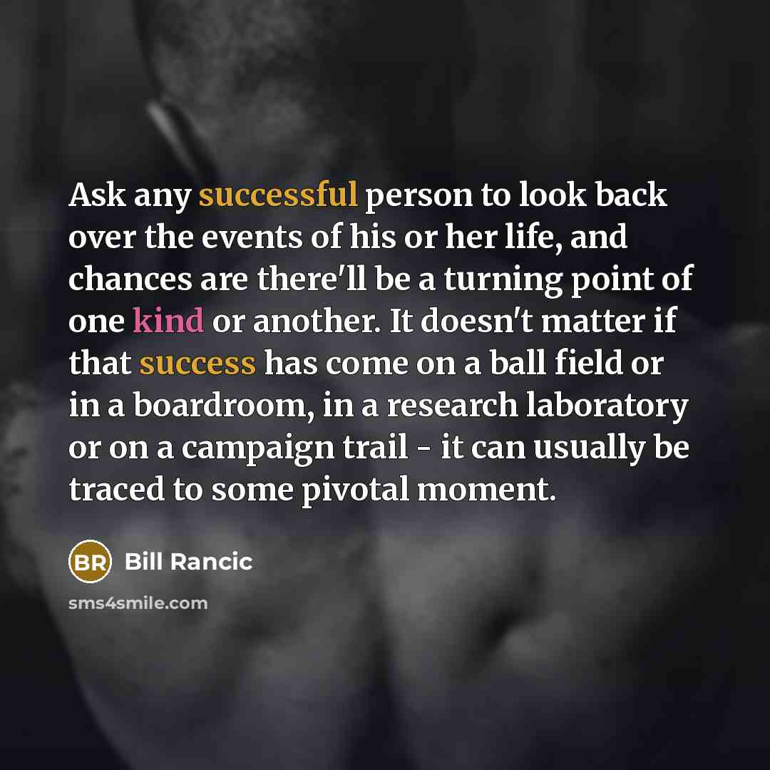 “Ask any successful person to look back over the events of his or her life, and chances are there'll be a turning point of one kind or another. It doesn't matter if that success has come on a ball field or in a boardroom, in a research laboratory or on a campaign trail - it can usually be traced to…” quote by Bill Rancic
