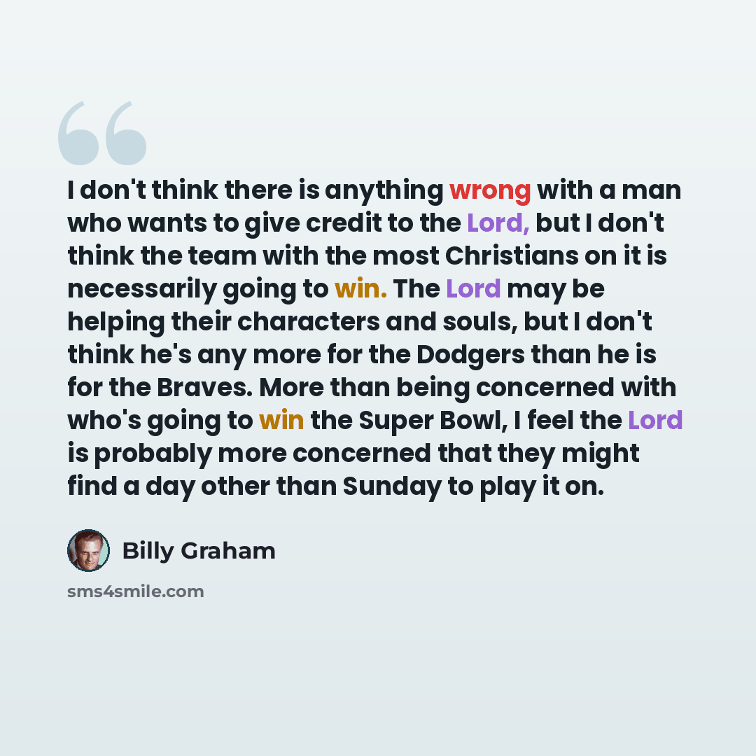 “I don't think there is anything wrong with a man who wants to give credit to the Lord, but I don't think the team with the most Christians on it is necessarily going to win. The Lord may be helping their characters and souls, but I don't think he's any more for the Dodgers than he is for the…” quote by Billy Graham