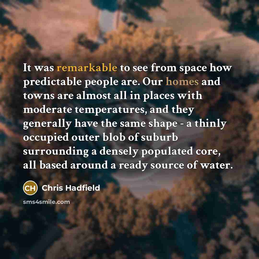 “It was remarkable to see from space how predictable people are. Our homes and towns are almost all in places with moderate temperatures, and they generally have the same shape - a thinly occupied outer blob of suburb surrounding a densely populated core, all based around a ready source of water.” quote by Chris Hadfield