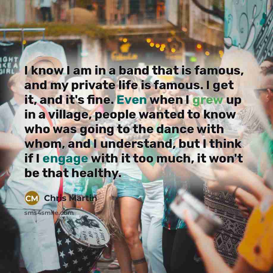 “I know I am in a band that is famous, and my private life is famous. I get it, and it's fine. Even when I grew up in a village, people wanted to know who was going to the dance with whom, and I understand, but I think if I engage with it too much, it won't be that healthy.” quote by Chris Martin