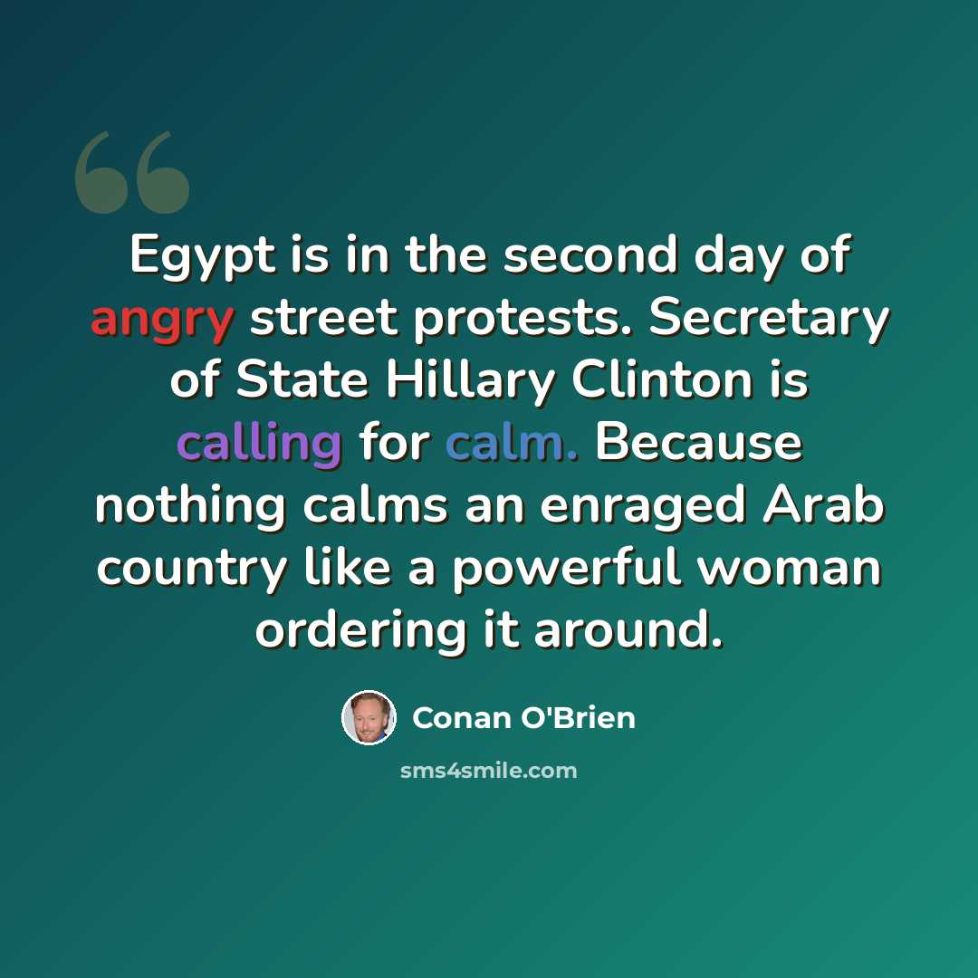 “Egypt is in the second day of angry street protests. Secretary of State Hillary Clinton is calling for calm. Because nothing calms an enraged Arab country like a powerful woman ordering it around.” quote by Conan O'Brien