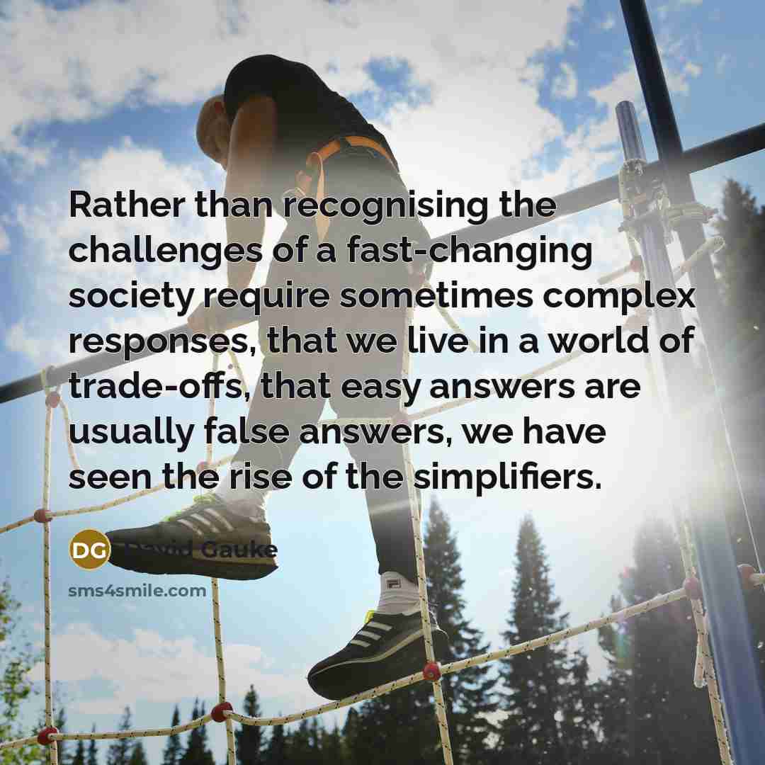 “Rather than recognising the challenges of a fast-changing society require sometimes complex responses, that we live in a world of trade-offs, that easy answers are usually false answers, we have seen the rise of the simplifiers.” quote by David Gauke