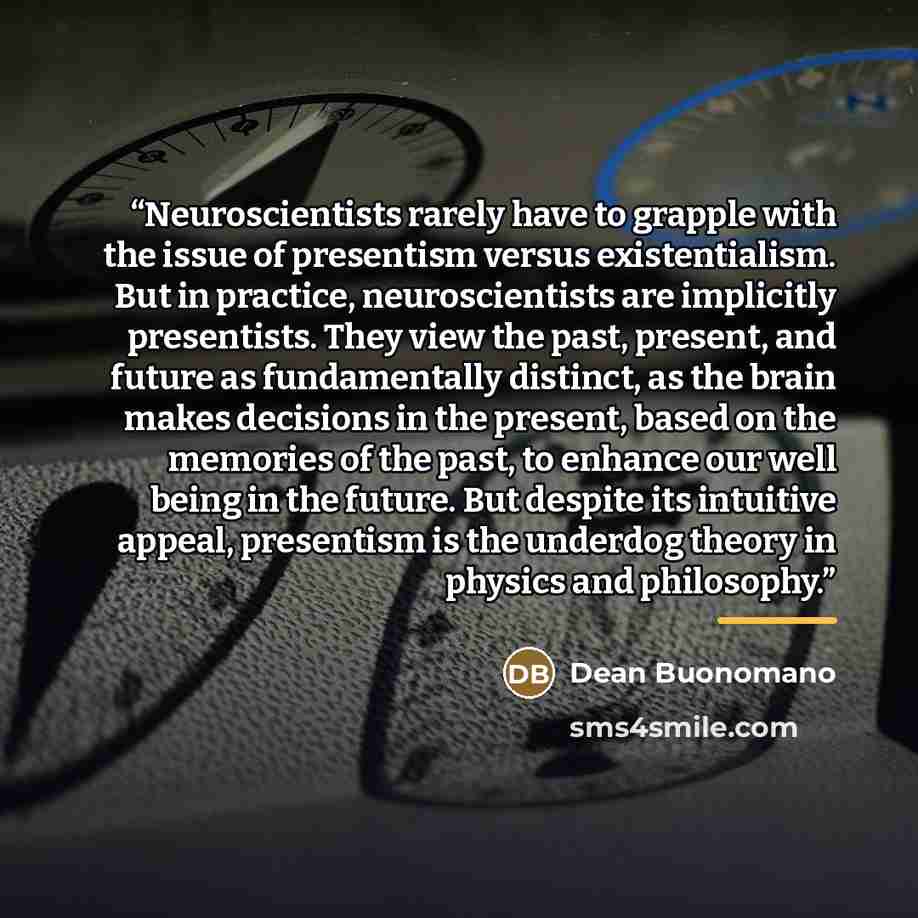“Neuroscientists rarely have to grapple with the issue of presentism versus existentialism. But in practice, neuroscientists are implicitly presentists. They view the past, present, and future as fundamentally distinct, as the brain makes decisions in the present, based on the memories of the past…” quote by Dean Buonomano