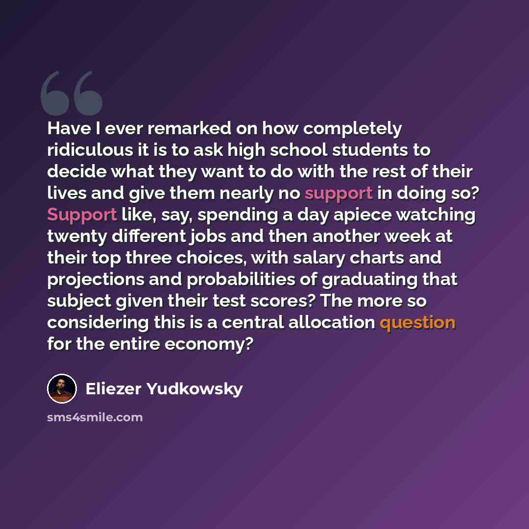 “Have I ever remarked on how completely ridiculous it is to ask high school students to decide what they want to do with the rest of their lives and give them nearly no support in doing so? Support like, say, spending a day apiece watching twenty different jobs and then another week at their top…” quote by Eliezer Yudkowsky