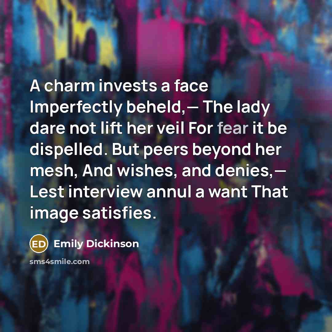 “A charm invests a face Imperfectly beheld,— The lady dare not lift her veil For fear it be dispelled. But peers beyond her mesh, And wishes, and denies,— Lest interview annul a want That image satisfies.” quote by Emily Dickinson