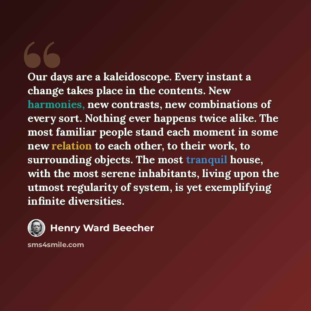 “Our days are a kaleidoscope. Every instant a change takes place in the contents. New harmonies, new contrasts, new combinations of every sort. Nothing ever happens twice alike. The most familiar people stand each moment in some new relation to each other, to their work, to surrounding objects. The…” quote by Henry Ward Beecher