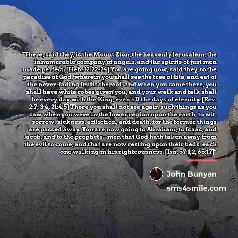“There, said they, is the Mount Zion, the heavenly Jerusalem, the innumerable company of angels, and the spirits of just men made perfect. [Heb. 12:22-24] You are going now, said they, to the paradise of God, wherein you shall see the tree of life, and eat of the never-fading fruits thereof; and…” quote by John Bunyan