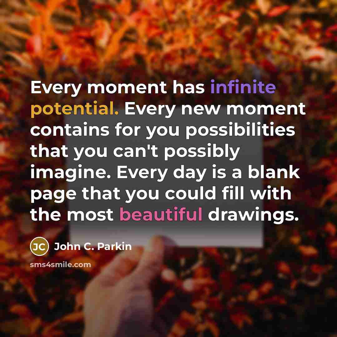 “Every moment has infinite potential. Every new moment contains for you possibilities that you can't possibly imagine. Every day is a blank page that you could fill with the most beautiful drawings.” quote by John C. Parkin