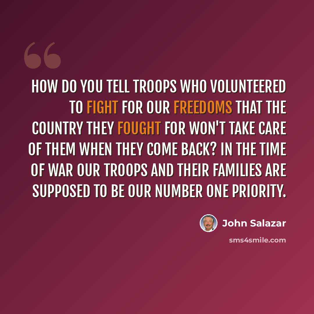 “How do you tell troops who volunteered to fight for our freedoms that the country they fought for won't take care of them when they come back? In the time of war our troops and their families are supposed to be our number one priority.” quote by John Salazar