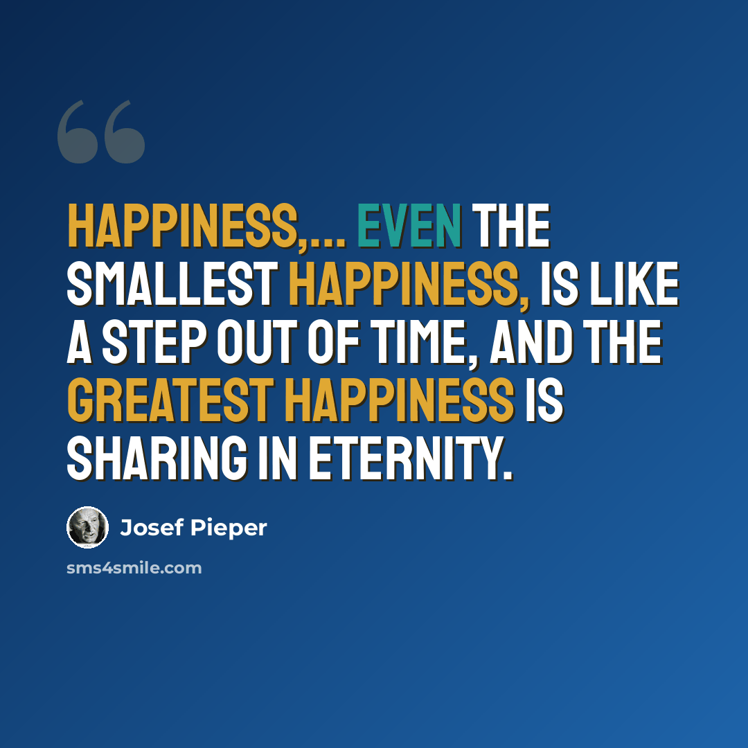 “Happiness,... even the smallest happiness, is like a step out of Time, and the greatest happiness is sharing in Eternity.” quote by Josef Pieper