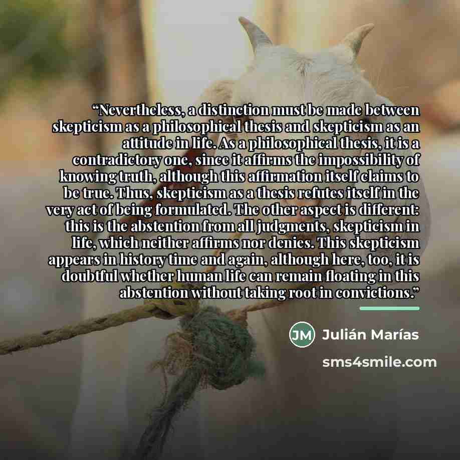 “Nevertheless, a distinction must be made between skepticism as a philosophical thesis and skepticism as an attitude in life. As a philosophical thesis, it is a contradictory one, since it affirms the impossibility of knowing truth, although this affirmation itself claims to be true. Thus…” quote by Julián Marías