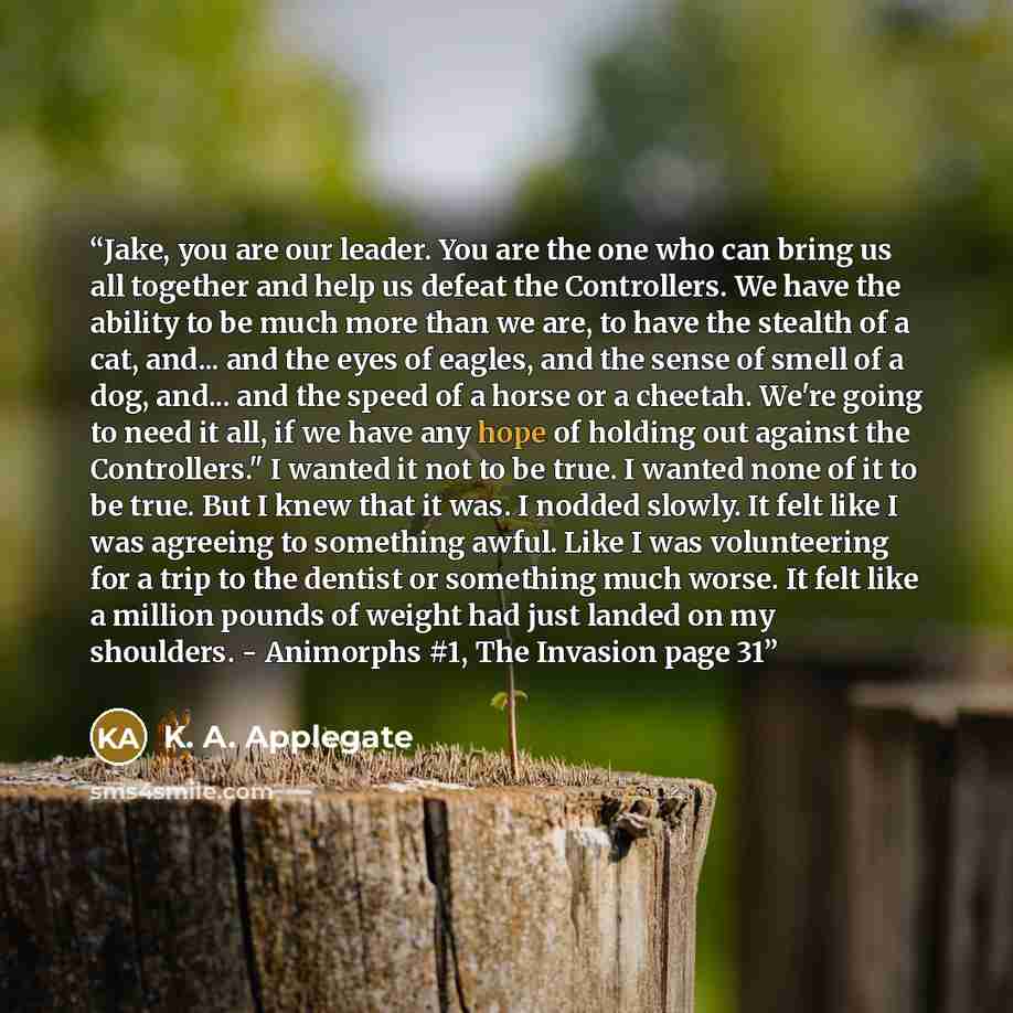 “Jake, you are our leader. You are the one who can bring us all together and help us defeat the Controllers. We have the ability to be much more than we are, to have the stealth of a cat, and... and the eyes of eagles, and the sense of smell of a dog, and... and the speed of a horse or a cheetah…” quote by K. A. Applegate