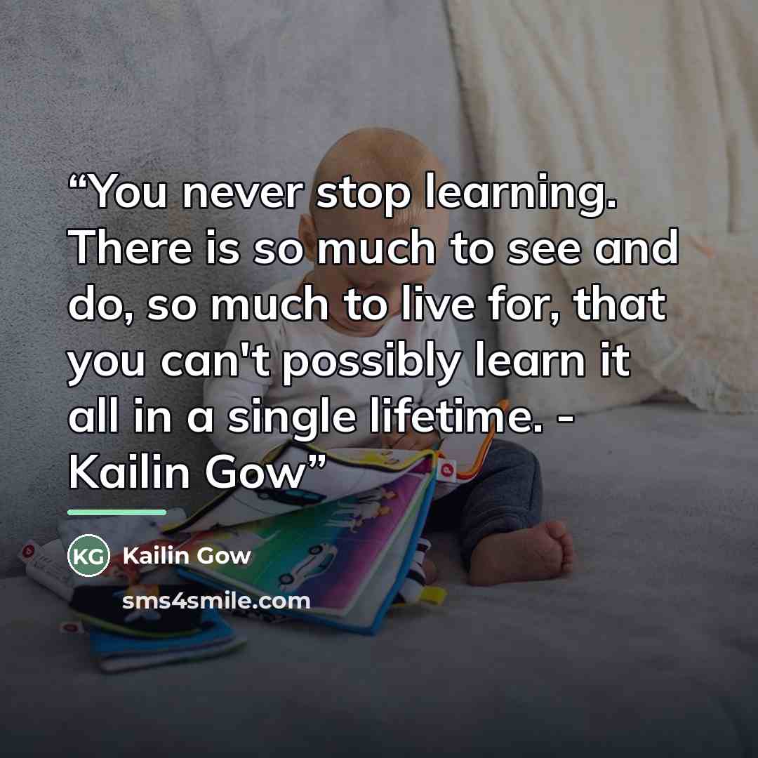 “You never stop learning. There is so much to see and do, so much to live for, that you can't possibly learn it all in a single lifetime. - Kailin Gow” quote by Kailin Gow