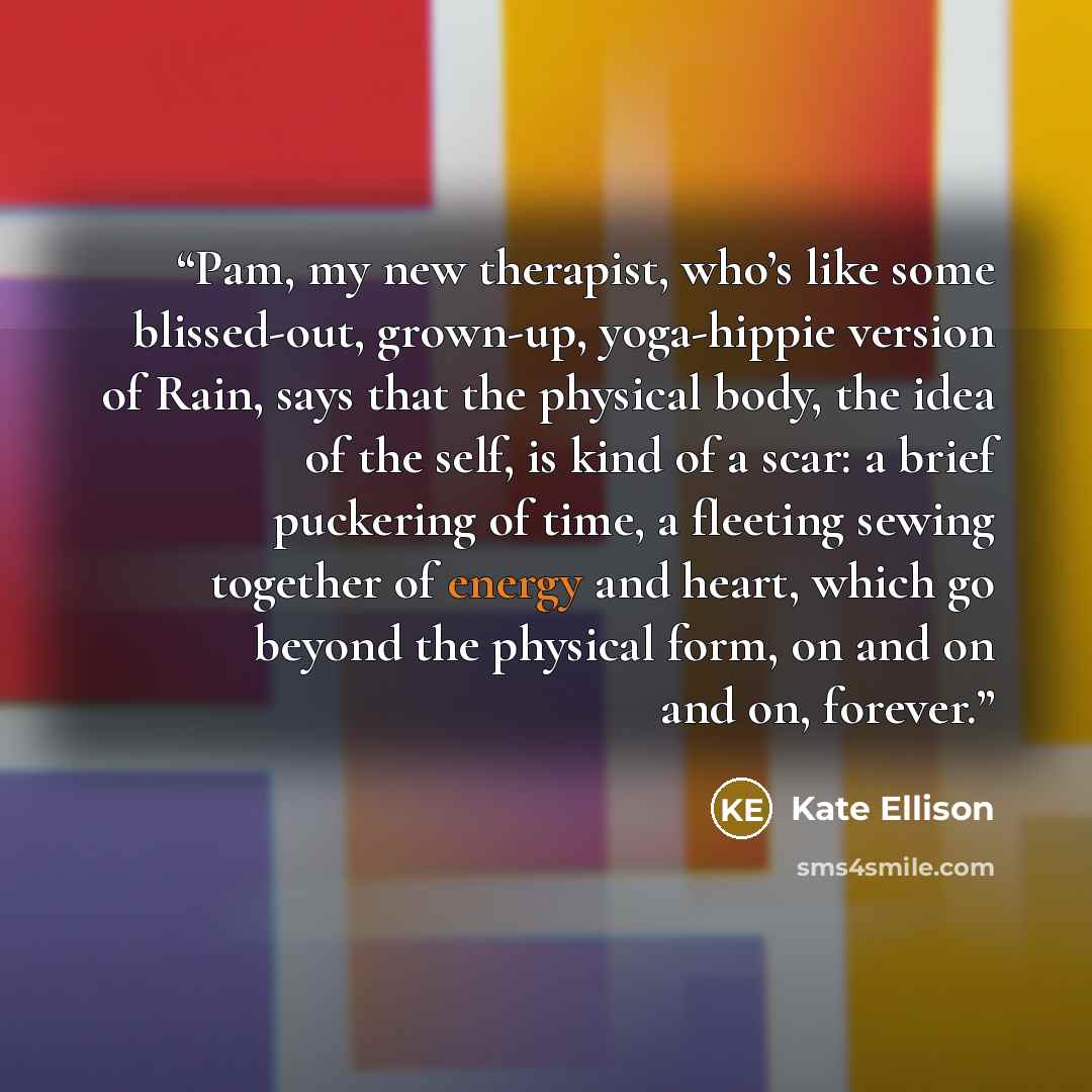 “Pam, my new therapist, who’s like some blissed-out, grown-up, yoga-hippie version of Rain, says that the physical body, the idea of the self, is kind of a scar: a brief puckering of time, a fleeting sewing together of energy and heart, which go beyond the physical form, on and on and on, forever.” quote by Kate Ellison